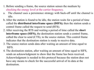 1. Before sending a frame, the source station senses the medium by
checking the energy level at the carrier frequency.
a. The channel uses a persistence strategy with back-off until the channel is
idle.
b. After the station is found to be idle, the station waits for a period of time
called the distributed interframe space (DIFS); then the station sends a
control frame called the request to send (RTS).
2. After receiving the RTS and waiting a period of time called the short
interframe space (SIFS), the destination station sends a control frame,
called the clear to send (CTS), to the source station. This control frame
indicates that the destination station is ready to receive data.
3. The source station sends data after waiting an amount of time equal to
SIFS.
4. The destination station, after waiting an amount of time equal to SIFS,
sends an acknowledgment to show that the frame has been received.
Acknowledgment is needed in this protocol because the station does not
have any means to check for the successful arrival of its data at the
destination.
 