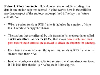 Network Allocation Vector How do other stations defer sending their
data if one station acquires access? In other words, how is the collision
avoidance aspect of this protocol accomplished ? The key is a feature
called NAV.
• When a station sends an RTS frame, it includes the duration of time
that it needs to occupy the channel.
• The stations that are affected by this transmission create a timer called
a network allocation vector (NAV) that shows how much time must
pass before these stations are allowed to check the channel for idleness.
• Each time a station accesses the system and sends an RTS frame, other
stations start their NAV.
• In other words, each station, before sensing the physical medium to see
if it is idle, first checks its NAV to see if it has expired.
 