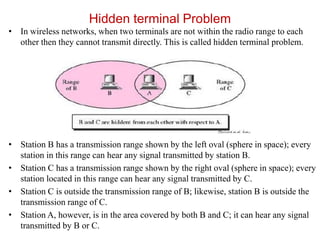 Hidden terminal Problem
• In wireless networks, when two terminals are not within the radio range to each
other then they cannot transmit directly. This is called hidden terminal problem.
• Station B has a transmission range shown by the left oval (sphere in space); every
station in this range can hear any signal transmitted by station B.
• Station C has a transmission range shown by the right oval (sphere in space); every
station located in this range can hear any signal transmitted by C.
• Station C is outside the transmission range of B; likewise, station B is outside the
transmission range of C.
• Station A, however, is in the area covered by both B and C; it can hear any signal
transmitted by B or C.
 