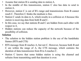 • Assume that station B is sending data to station A.
• In the middle of this transmission, station C also has data to send to
station A.
• However, station C is out of B’s range and transmissions from B cannot
reach C. Therefore C thinks the medium is free.
• Station C sends its data to A, which results in a collision at A because this
station is receiving data from both B and C.
• In this case, we say that stations B and C are hidden from each other with
respect to A.
• Hidden stations can reduce the capacity of the network because of the
possibility of collision.
Solution
• The solution to the hidden station problem is the use of the handshake
frames (RTS and CTS)
• RTS message from B reaches A, but not C. However, because both B and
C are within the range of A, the CTS message, which contains the
duration of data transmission from B to A reaches C.
• Station C knows that some hidden station is using the channel and
refrains from transmitting until that duration is over.
 