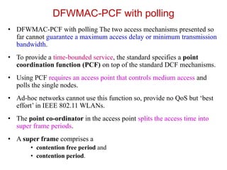DFWMAC-PCF with polling
• DFWMAC-PCF with polling The two access mechanisms presented so
far cannot guarantee a maximum access delay or minimum transmission
bandwidth.
• To provide a time-bounded service, the standard specifies a point
coordination function (PCF) on top of the standard DCF mechanisms.
• Using PCF requires an access point that controls medium access and
polls the single nodes.
• Ad-hoc networks cannot use this function so, provide no QoS but ‘best
effort’ in IEEE 802.11 WLANs.
• The point co-ordinator in the access point splits the access time into
super frame periods.
• A super frame comprises a
• contention free period and
• contention period.
 