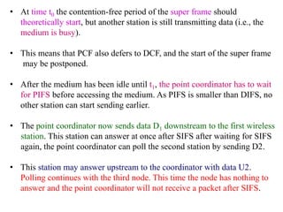 • At time t0 the contention-free period of the super frame should
theoretically start, but another station is still transmitting data (i.e., the
medium is busy).
• This means that PCF also defers to DCF, and the start of the super frame
may be postponed.
• After the medium has been idle until t1, the point coordinator has to wait
for PIFS before accessing the medium. As PIFS is smaller than DIFS, no
other station can start sending earlier.
• The point coordinator now sends data D1 downstream to the first wireless
station. This station can answer at once after SIFS after waiting for SIFS
again, the point coordinator can poll the second station by sending D2.
• This station may answer upstream to the coordinator with data U2.
Polling continues with the third node. This time the node has nothing to
answer and the point coordinator will not receive a packet after SIFS.
 