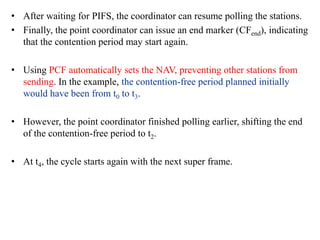 • After waiting for PIFS, the coordinator can resume polling the stations.
• Finally, the point coordinator can issue an end marker (CFend), indicating
that the contention period may start again.
• Using PCF automatically sets the NAV, preventing other stations from
sending. In the example, the contention-free period planned initially
would have been from t0 to t3.
• However, the point coordinator finished polling earlier, shifting the end
of the contention-free period to t2.
• At t4, the cycle starts again with the next super frame.
 