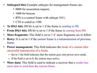 • Subtype(4 bits) Example subtypes for management frames are:
• 0000 for association request,
• 1000 for beacon.
• RTS is a control frame with subtype 1011,
• CTS is coded as 1100.
• To DS(1 bit): DS bit is set to 1 if the frame is sending to DS
• From DS(1 bit): DS bit is set to 1 if the frame is coming from DS
• More fragments: This field is set to 1 if more fragments are to follow
• Retry: It is set to 1 if the current frame is a retransmission of previous
frame.
• Power management: This field indicates the mode of a station after
successful transmission of a frame.
– Set to 1 the field indicates that the station goes into power-save mode.
– If the field is set to 0, the station stays active.
• More data: This field is used to indicate a receiver that a sender has
more data to send than the current frame
 