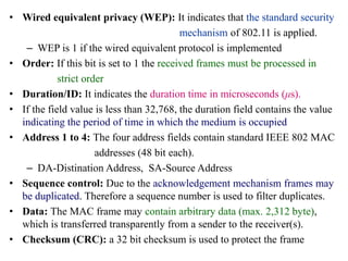 • Wired equivalent privacy (WEP): It indicates that the standard security
mechanism of 802.11 is applied.
– WEP is 1 if the wired equivalent protocol is implemented
• Order: If this bit is set to 1 the received frames must be processed in
strict order
• Duration/ID: It indicates the duration time in microseconds (μs).
• If the field value is less than 32,768, the duration field contains the value
indicating the period of time in which the medium is occupied
• Address 1 to 4: The four address fields contain standard IEEE 802 MAC
addresses (48 bit each).
– DA-Distination Address, SA-Source Address
• Sequence control: Due to the acknowledgement mechanism frames may
be duplicated. Therefore a sequence number is used to filter duplicates.
• Data: The MAC frame may contain arbitrary data (max. 2,312 byte),
which is transferred transparently from a sender to the receiver(s).
• Checksum (CRC): a 32 bit checksum is used to protect the frame
 