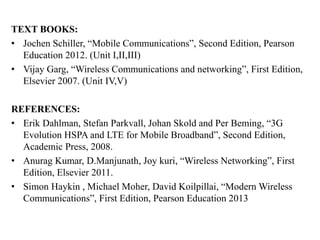 TEXT BOOKS:
• Jochen Schiller, “Mobile Communications”, Second Edition, Pearson
Education 2012. (Unit I,II,III)
• Vijay Garg, “Wireless Communications and networking”, First Edition,
Elsevier 2007. (Unit IV,V)
REFERENCES:
• Erik Dahlman, Stefan Parkvall, Johan Skold and Per Beming, “3G
Evolution HSPA and LTE for Mobile Broadband”, Second Edition,
Academic Press, 2008.
• Anurag Kumar, D.Manjunath, Joy kuri, “Wireless Networking”, First
Edition, Elsevier 2011.
• Simon Haykin , Michael Moher, David Koilpillai, “Modern Wireless
Communications”, First Edition, Pearson Education 2013
 