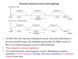 Channel selection (non-overlapping)
• As IEEE 802.11b is the most widespread version, some more information is
given for practical usage. The standards operates (like the DSSS version of
802.11) on certain frequencies in the 2.4 GHz ISM band.
• These depend on national regulations.
• For each channel the center frequency is given. Depending on national
restrictions 11 (US/Canada), 13 (Europe with some exceptions) or 14 channels
(Japan) can be used.
 