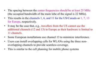 • The spacing between the center frequencies should be at least 25 MHz
(the occupied bandwidth of the main lobe of the signal is 22 MHz).
• This results in the channels 1, 6, and 11 for the US/Canada or 1, 7, 13
for Europe, respectively.
• It may be the case that, e.g., travellers from the US cannot use the
additional channels (12 and 13) in Europe as their hardware is limited to
11 channels.
• Some European installations use channel 13 to minimize interference.
• Users can install overlapping cells for WLANs using the three non-
overlapping channels to provide seamless coverage.
• This is similar to the cell planning for mobile phone systems
 