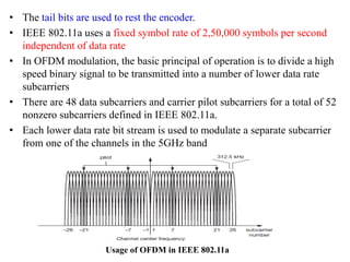 • The tail bits are used to rest the encoder.
• IEEE 802.11a uses a fixed symbol rate of 2,50,000 symbols per second
independent of data rate
• In OFDM modulation, the basic principal of operation is to divide a high
speed binary signal to be transmitted into a number of lower data rate
subcarriers
• There are 48 data subcarriers and carrier pilot subcarriers for a total of 52
nonzero subcarriers defined in IEEE 802.11a.
• Each lower data rate bit stream is used to modulate a separate subcarrier
from one of the channels in the 5GHz band
Usage of OFDM in IEEE 802.11a
 