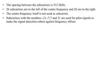 • The spacing between the subcarriers is 312.5kHz.
• 26 subcarriers are to the left of the centre frequency and 26 are to the right
• The centre frequency itself is not used as subcarrier.
• Subcarriers with the numbers -21,-7,7 and 21 are used for pilot signals to
make the signal detection robust against frequency offsets
 