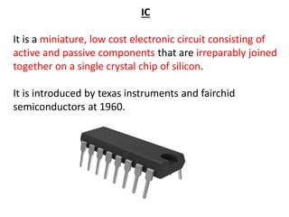IC
It is a miniature, low cost electronic circuit consisting of
active and passive components that are irreparably joined
together on a single crystal chip of silicon.
It is introduced by texas instruments and fairchid
semiconductors at 1960.
 