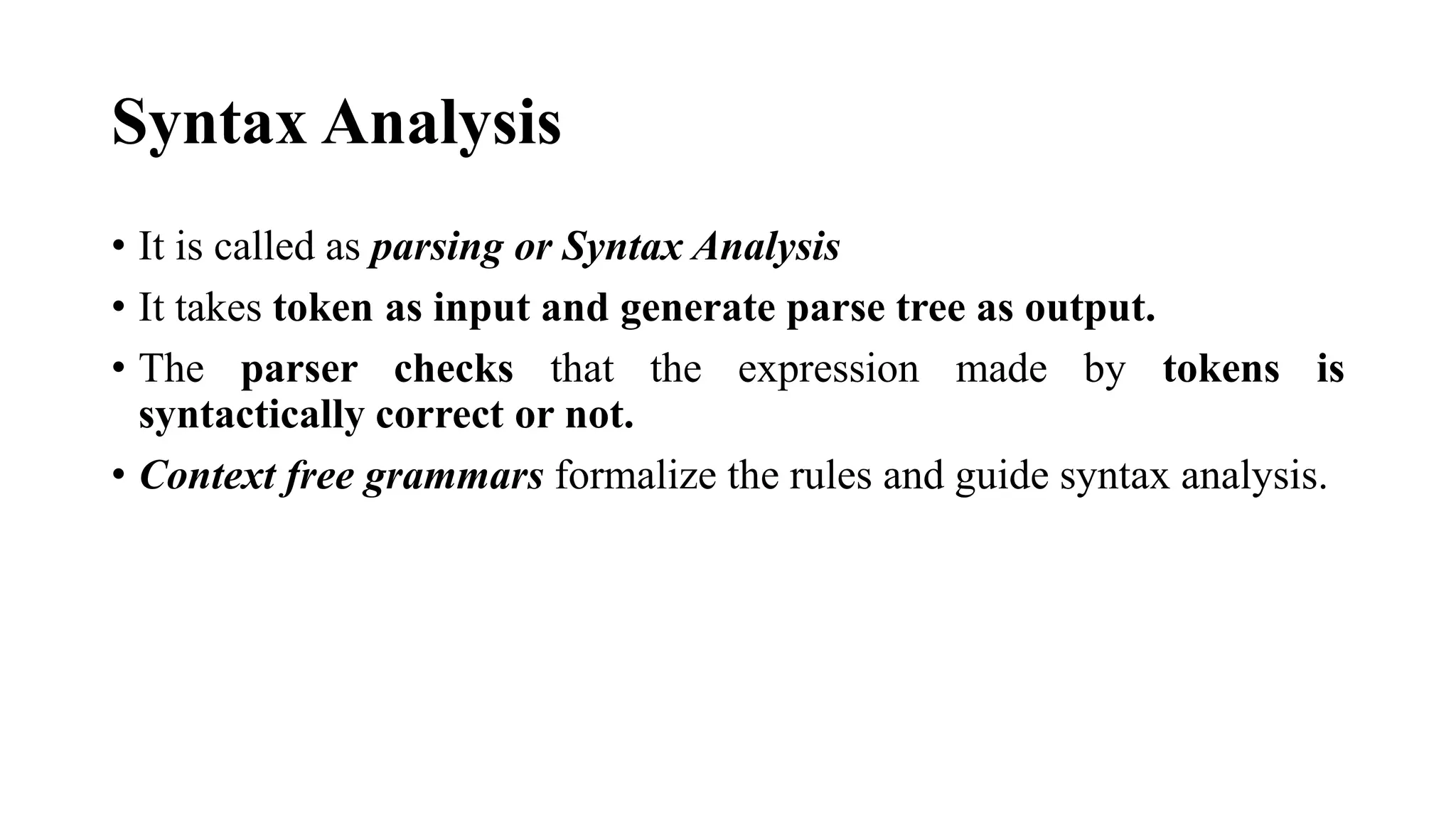 Syntax Analysis
• It is called as parsing or Syntax Analysis
• It takes token as input and generate parse tree as output.
• The parser checks that the expression made by tokens is
syntactically correct or not.
• Context free grammars formalize the rules and guide syntax analysis.
 