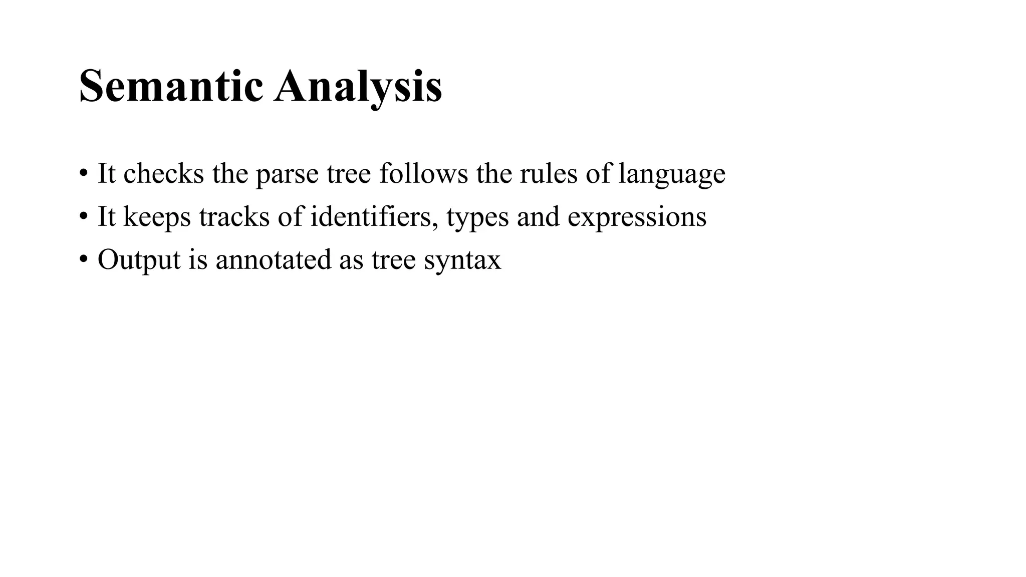 Semantic Analysis
• It checks the parse tree follows the rules of language
• It keeps tracks of identifiers, types and expressions
• Output is annotated as tree syntax
 