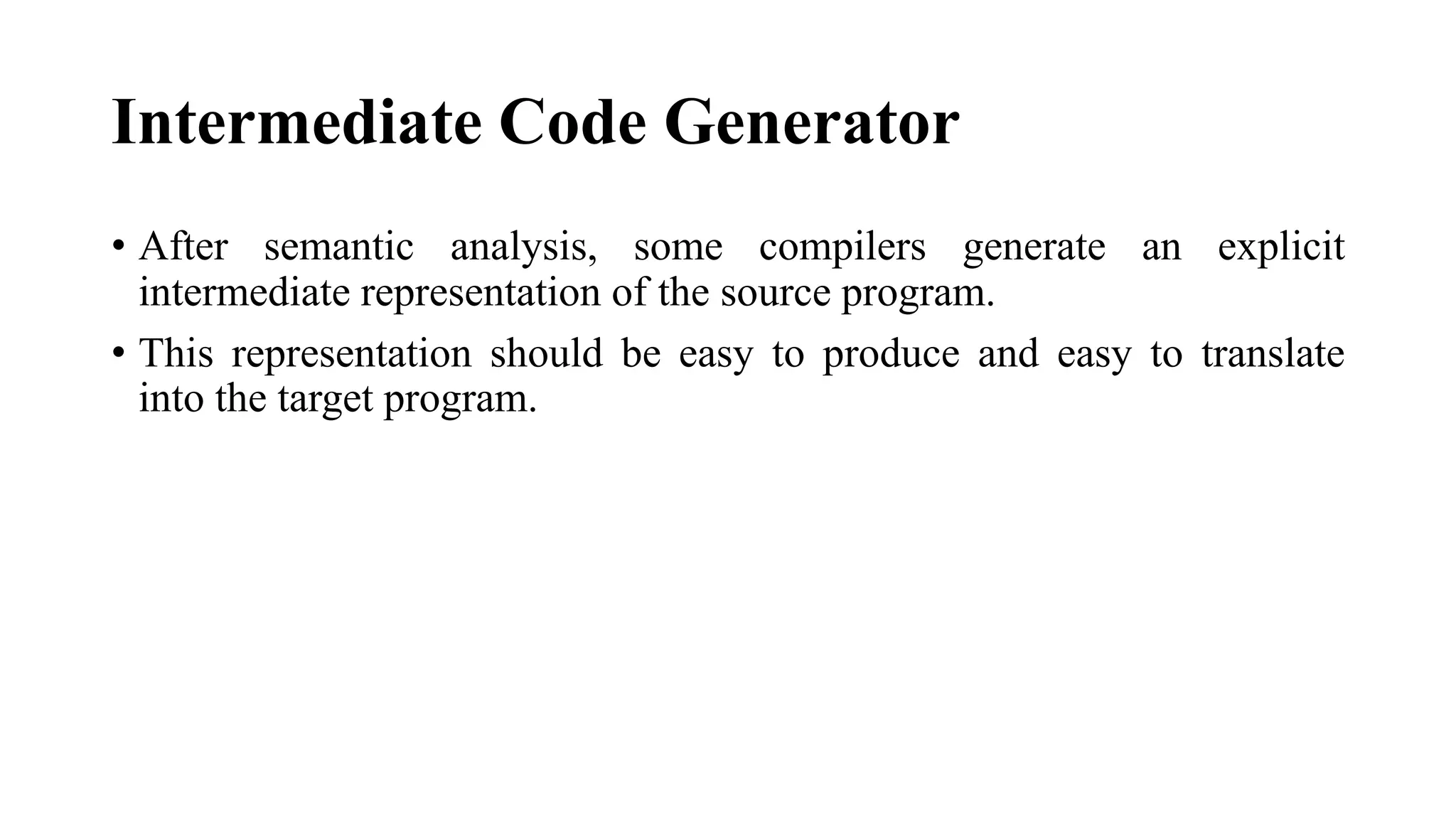 Intermediate Code Generator
• After semantic analysis, some compilers generate an explicit
intermediate representation of the source program.
• This representation should be easy to produce and easy to translate
into the target program.
 