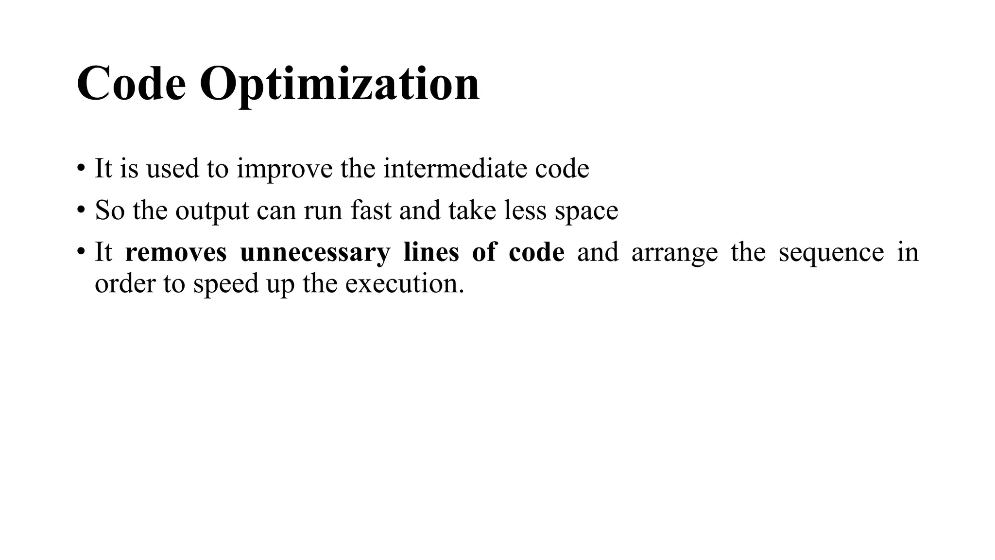 Code Optimization
• It is used to improve the intermediate code
• So the output can run fast and take less space
• It removes unnecessary lines of code and arrange the sequence in
order to speed up the execution.
 