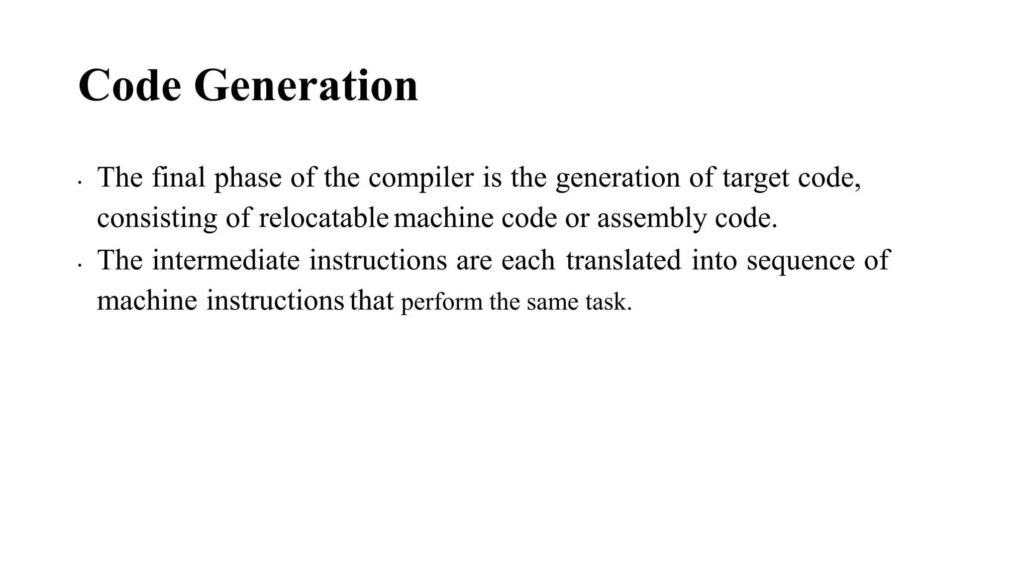 Code Generation
• The final phase of the compiler is the generation of target code,
consisting of relocatable machine code or assembly code.
• The intermediate instructions are each translated into sequence of
machine instructions that perform the same task.
 