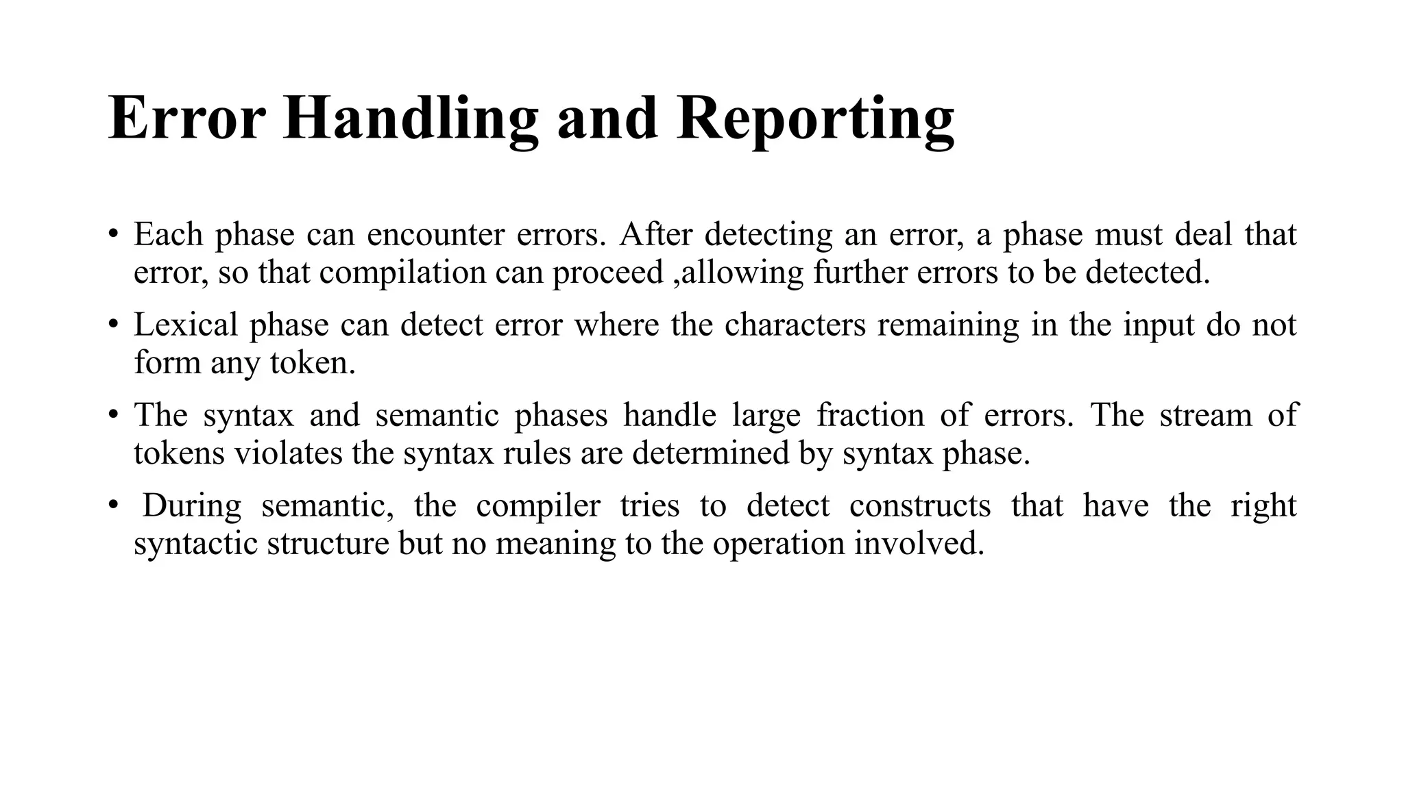 Error Handling and Reporting
• Each phase can encounter errors. After detecting an error, a phase must deal that
error, so that compilation can proceed ,allowing further errors to be detected.
• Lexical phase can detect error where the characters remaining in the input do not
form any token.
• The syntax and semantic phases handle large fraction of errors. The stream of
tokens violates the syntax rules are determined by syntax phase.
• During semantic, the compiler tries to detect constructs that have the right
syntactic structure but no meaning to the operation involved.
 