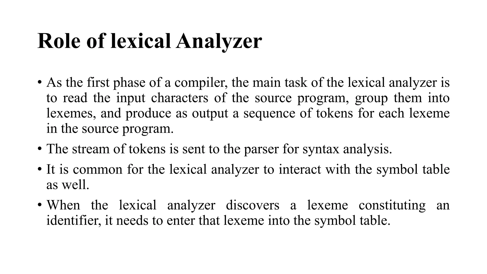 Role of lexical Analyzer
• As the first phase of a compiler, the main task of the lexical analyzer is
to read the input characters of the source program, group them into
lexemes, and produce as output a sequence of tokens for each lexeme
in the source program.
• The stream of tokens is sent to the parser for syntax analysis.
• It is common for the lexical analyzer to interact with the symbol table
as well.
• When the lexical analyzer discovers a lexeme constituting an
identifier, it needs to enter that lexeme into the symbol table.
 
