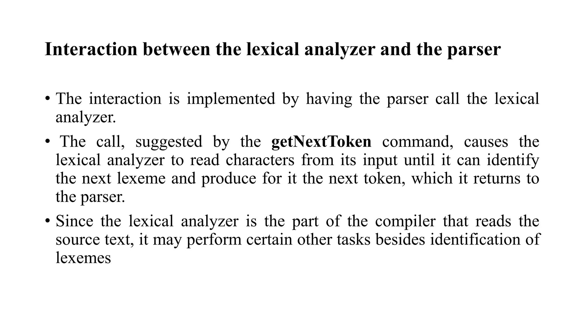 Interaction between the lexical analyzer and the parser
• The interaction is implemented by having the parser call the lexical
analyzer.
• The call, suggested by the getNextToken command, causes the
lexical analyzer to read characters from its input until it can identify
the next lexeme and produce for it the next token, which it returns to
the parser.
• Since the lexical analyzer is the part of the compiler that reads the
source text, it may perform certain other tasks besides identification of
lexemes
 