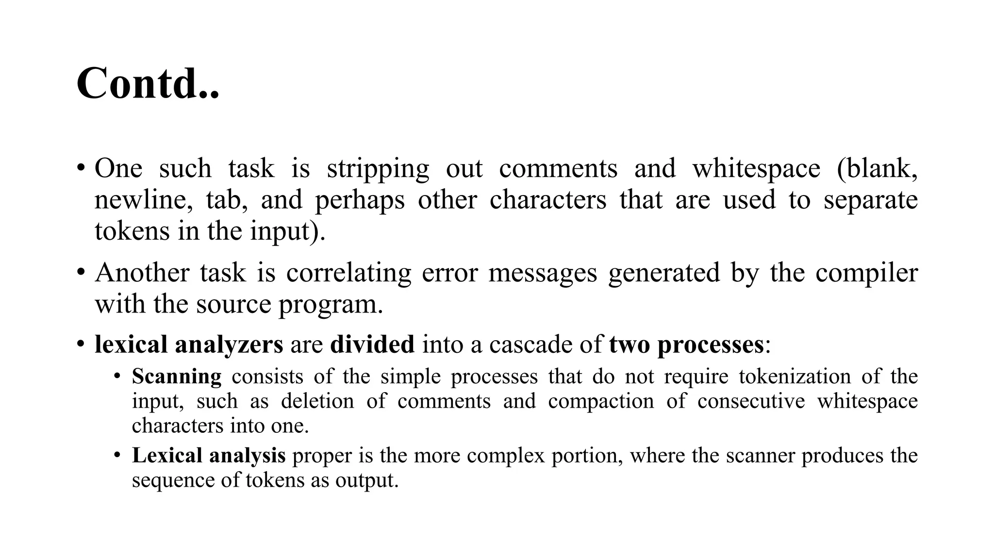 Contd..
• One such task is stripping out comments and whitespace (blank,
newline, tab, and perhaps other characters that are used to separate
tokens in the input).
• Another task is correlating error messages generated by the compiler
with the source program.
• lexical analyzers are divided into a cascade of two processes:
• Scanning consists of the simple processes that do not require tokenization of the
input, such as deletion of comments and compaction of consecutive whitespace
characters into one.
• Lexical analysis proper is the more complex portion, where the scanner produces the
sequence of tokens as output.
 
