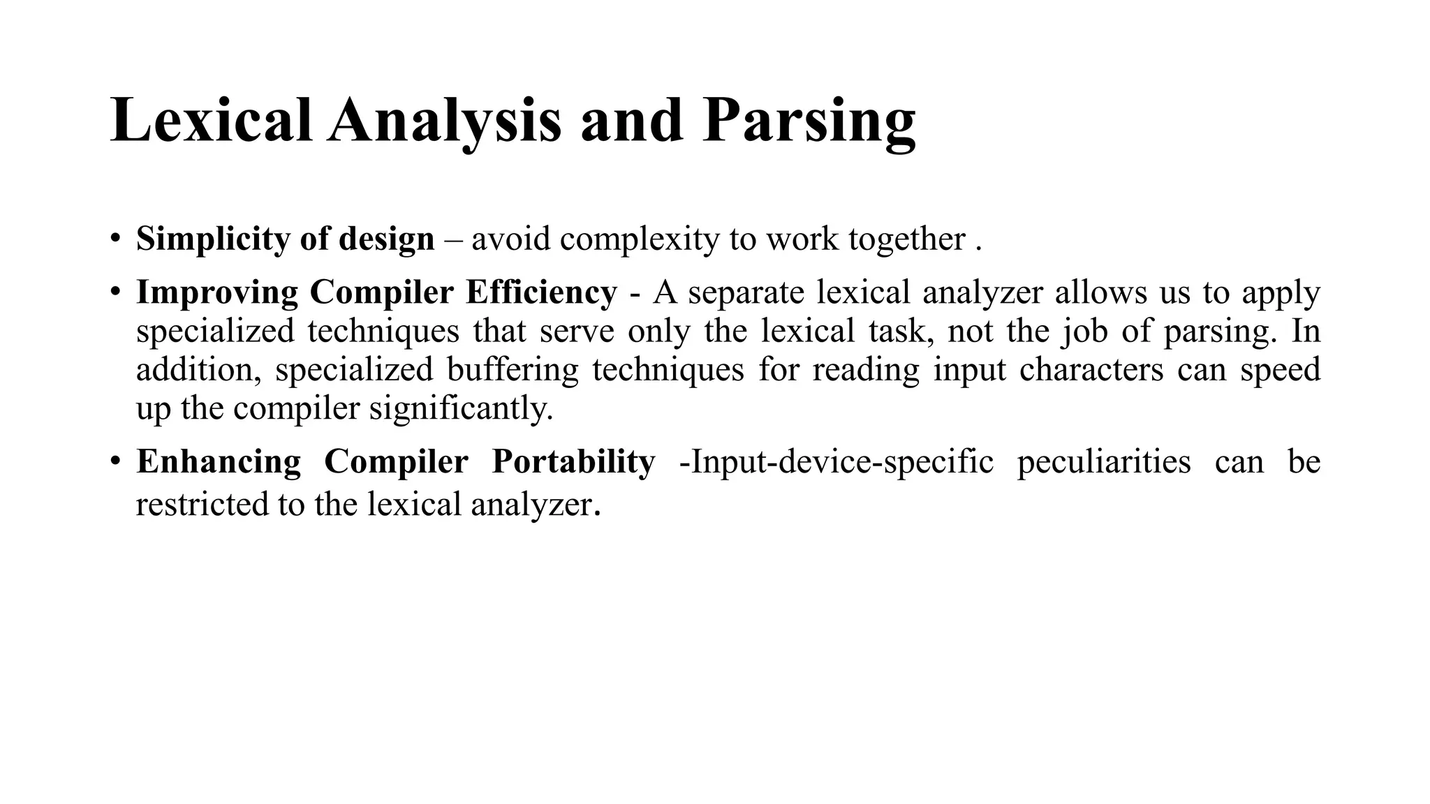 Lexical Analysis and Parsing
• Simplicity of design – avoid complexity to work together .
• Improving Compiler Efficiency - A separate lexical analyzer allows us to apply
specialized techniques that serve only the lexical task, not the job of parsing. In
addition, specialized buffering techniques for reading input characters can speed
up the compiler significantly.
• Enhancing Compiler Portability -Input-device-specific peculiarities can be
restricted to the lexical analyzer.
 