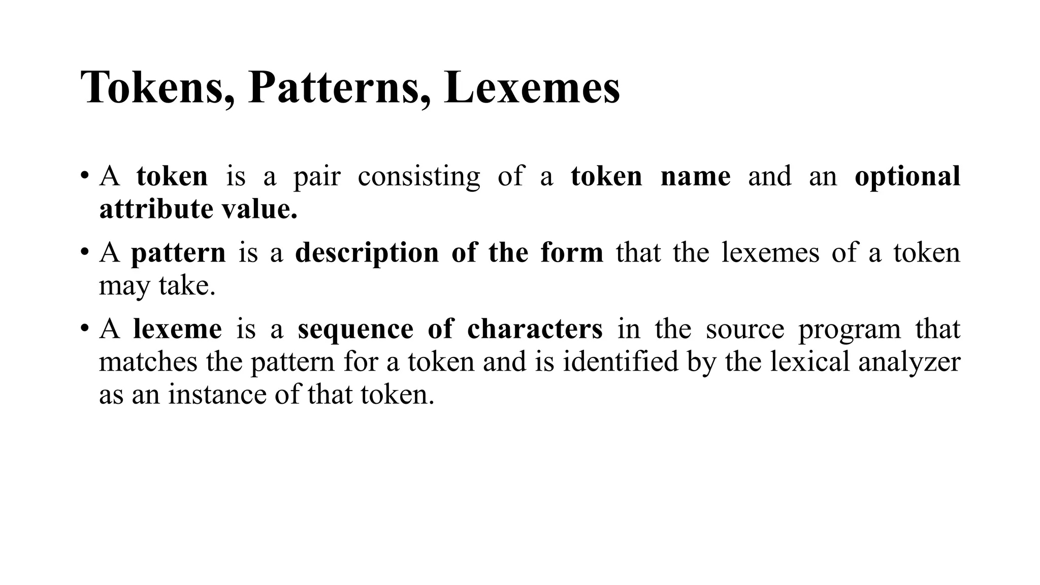 Tokens, Patterns, Lexemes
• A token is a pair consisting of a token name and an optional
attribute value.
• A pattern is a description of the form that the lexemes of a token
may take.
• A lexeme is a sequence of characters in the source program that
matches the pattern for a token and is identified by the lexical analyzer
as an instance of that token.
 