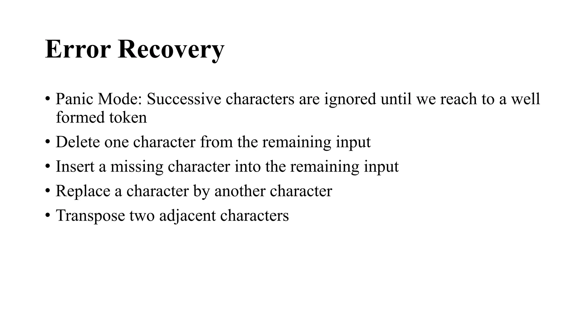 Error Recovery
• Panic Mode: Successive characters are ignored until we reach to a well
formed token
• Delete one character from the remaining input
• Insert a missing character into the remaining input
• Replace a character by another character
• Transpose two adjacent characters
 