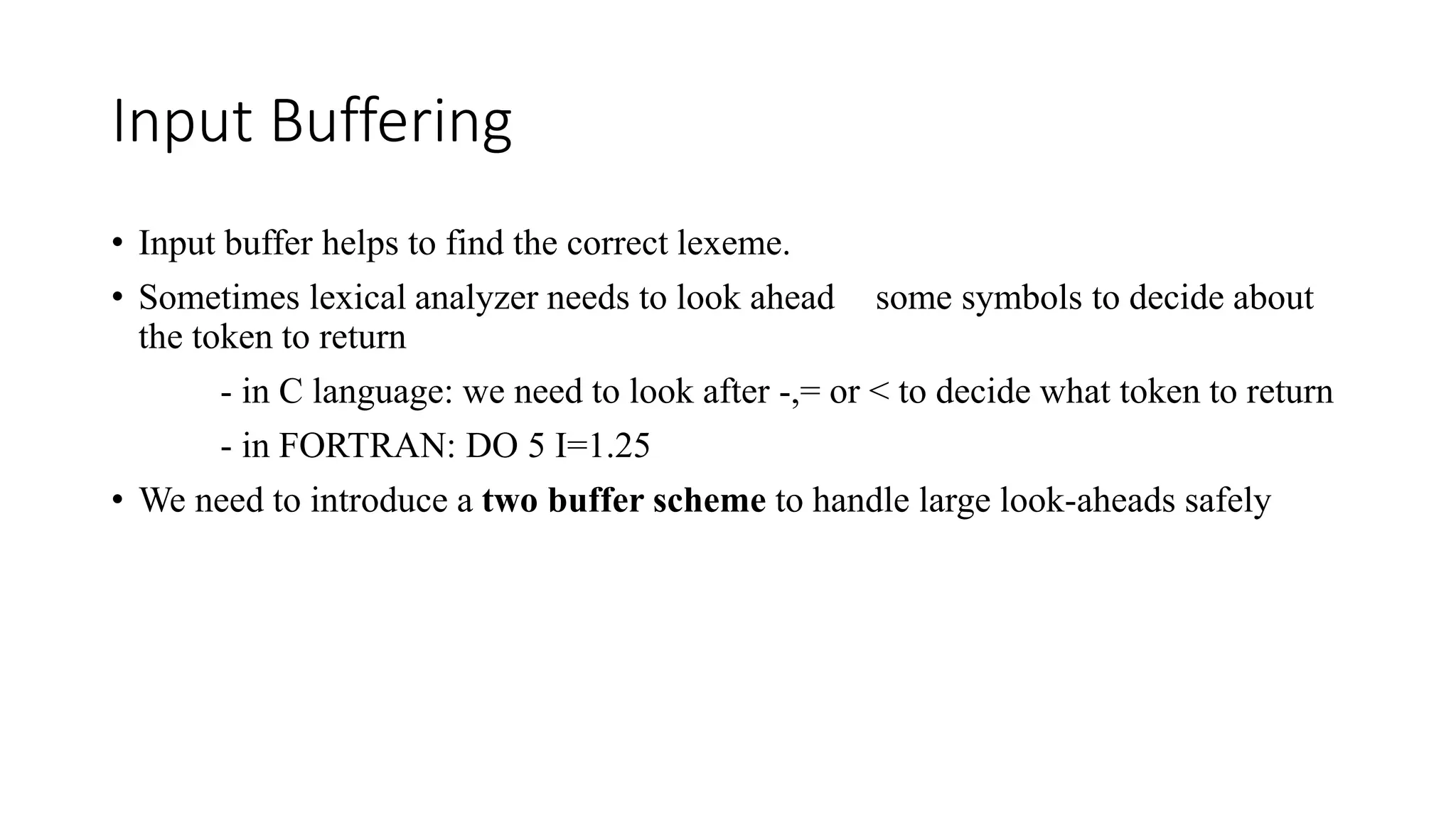 Input Buffering
• Input buffer helps to find the correct lexeme.
• Sometimes lexical analyzer needs to look ahead some symbols to decide about
the token to return
- in C language: we need to look after -,= or < to decide what token to return
- in FORTRAN: DO 5 I=1.25
• We need to introduce a two buffer scheme to handle large look-aheads safely
 