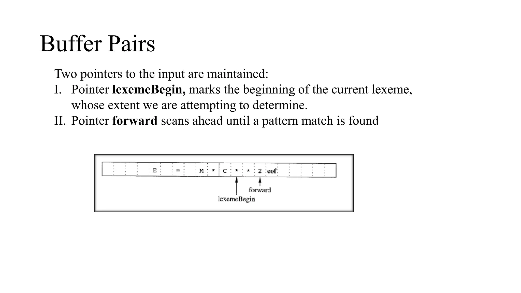 Buffer Pairs
Two pointers to the input are maintained:
I. Pointer lexemeBegin, marks the beginning of the current lexeme,
whose extent we are attempting to determine.
II. Pointer forward scans ahead until a pattern match is found
 