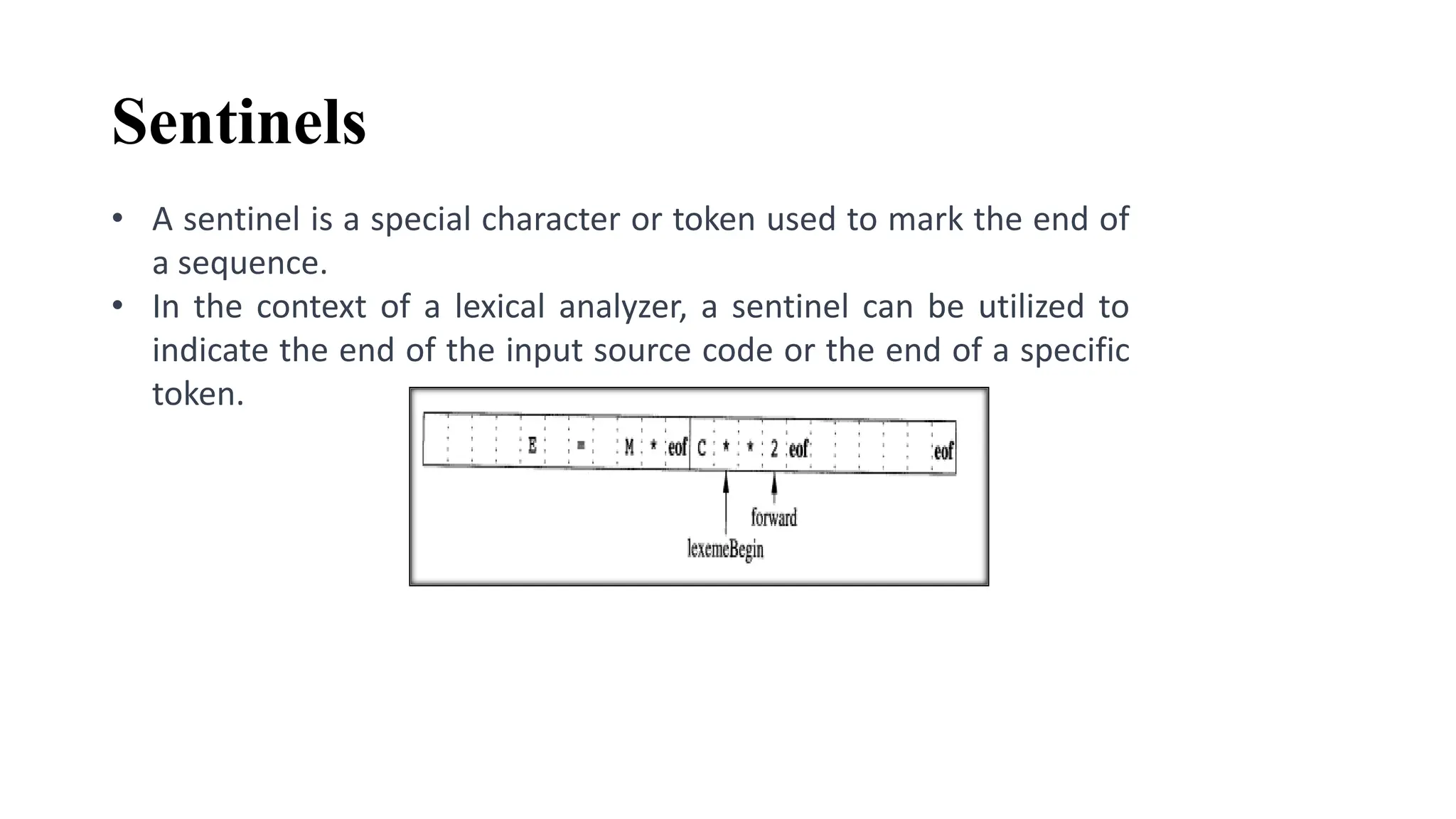 Sentinels
• A sentinel is a special character or token used to mark the end of
a sequence.
• In the context of a lexical analyzer, a sentinel can be utilized to
indicate the end of the input source code or the end of a specific
token.
 