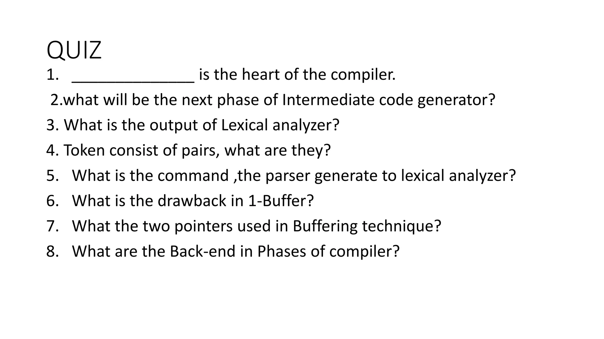 QUIZ
1. ______________ is the heart of the compiler.
2.what will be the next phase of Intermediate code generator?
3. What is the output of Lexical analyzer?
4. Token consist of pairs, what are they?
5. What is the command ,the parser generate to lexical analyzer?
6. What is the drawback in 1-Buffer?
7. What the two pointers used in Buffering technique?
8. What are the Back-end in Phases of compiler?
 