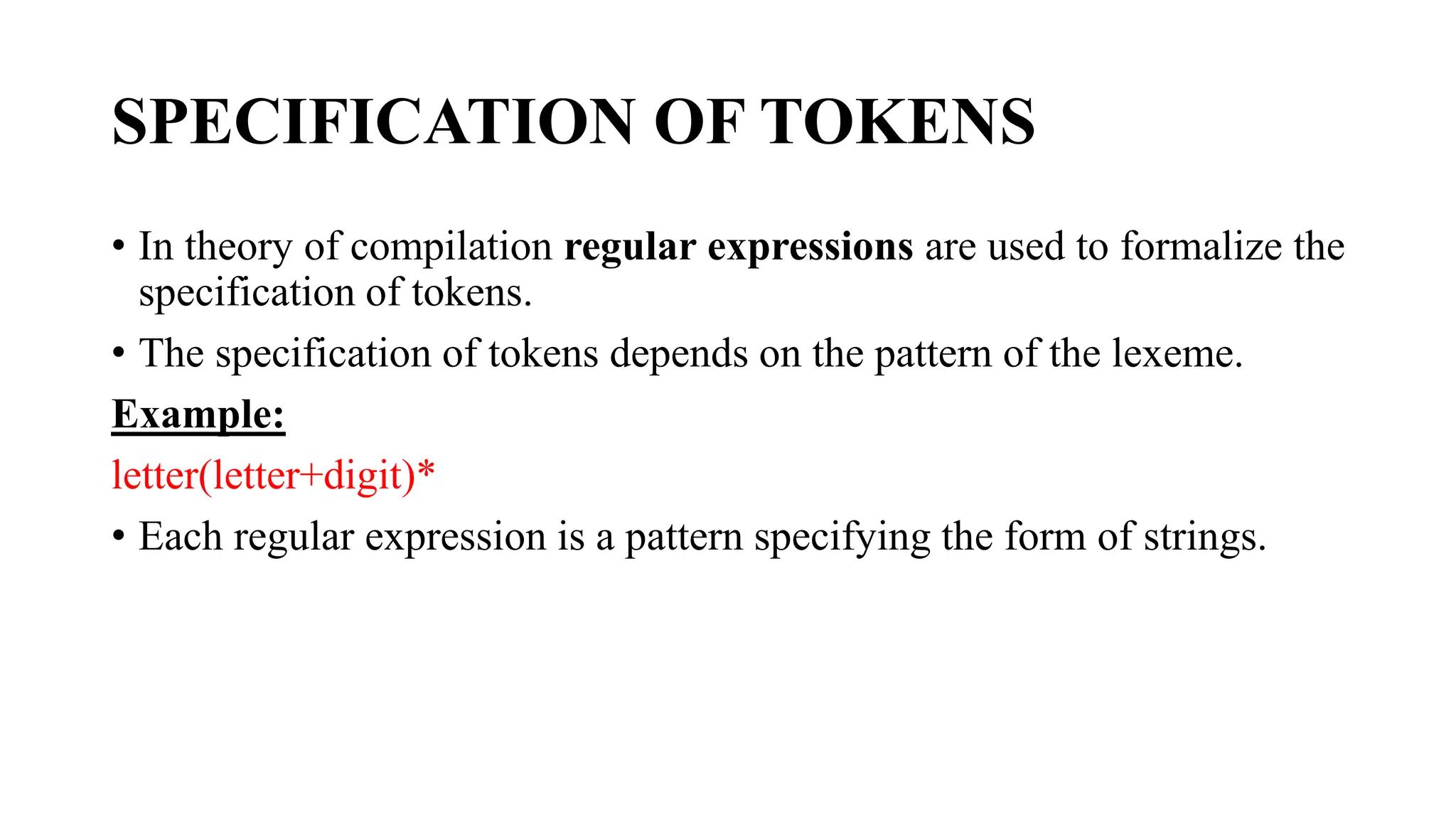 SPECIFICATION OF TOKENS
• In theory of compilation regular expressions are used to formalize the
specification of tokens.
• The specification of tokens depends on the pattern of the lexeme.
Example:
letter(letter+digit)*
• Each regular expression is a pattern specifying the form of strings.
 