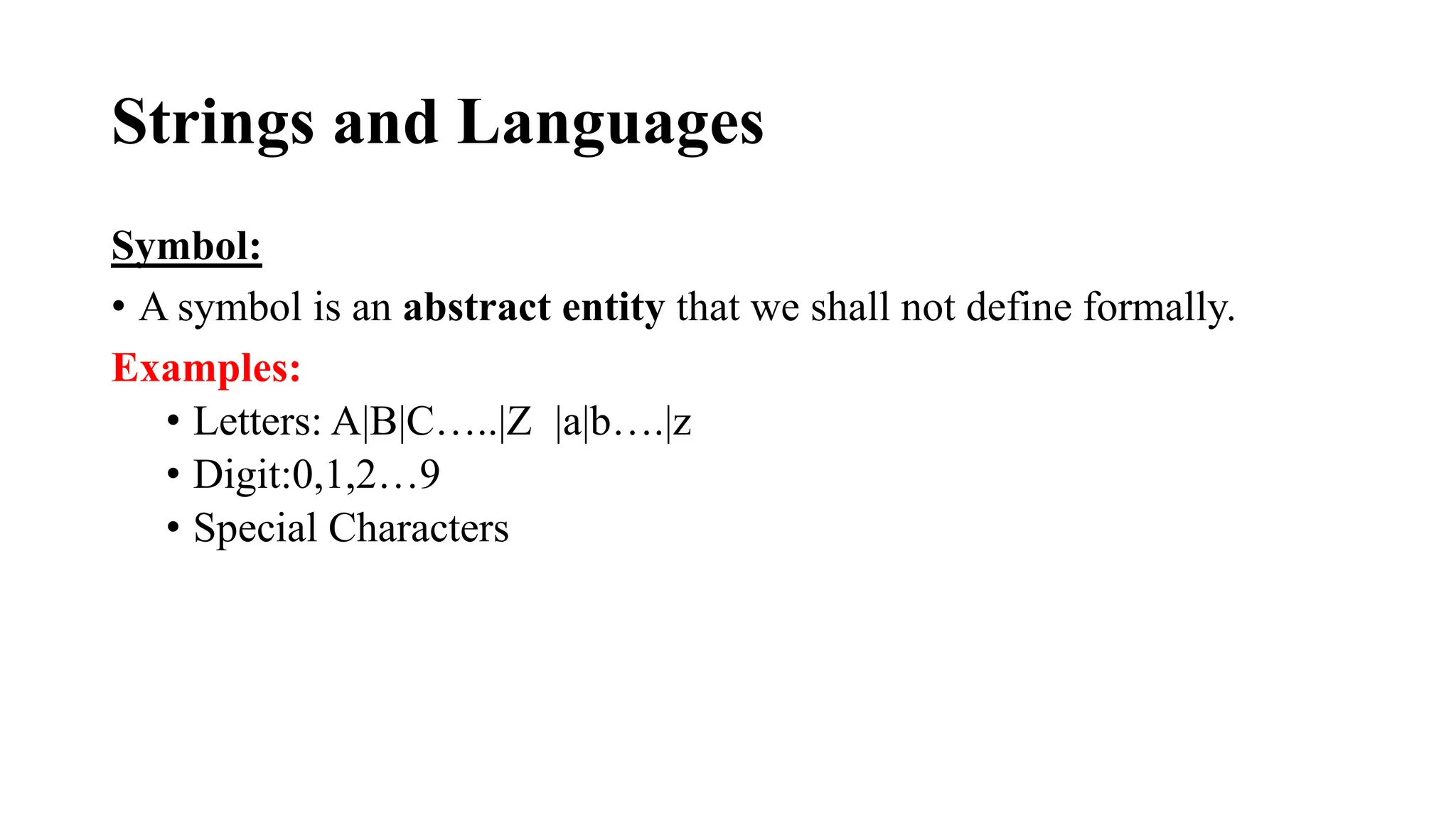 Strings and Languages
Symbol:
• A symbol is an abstract entity that we shall not define formally.
Examples:
• Letters: A|B|C…..|Z |a|b….|z
• Digit:0,1,2…9
• Special Characters
 