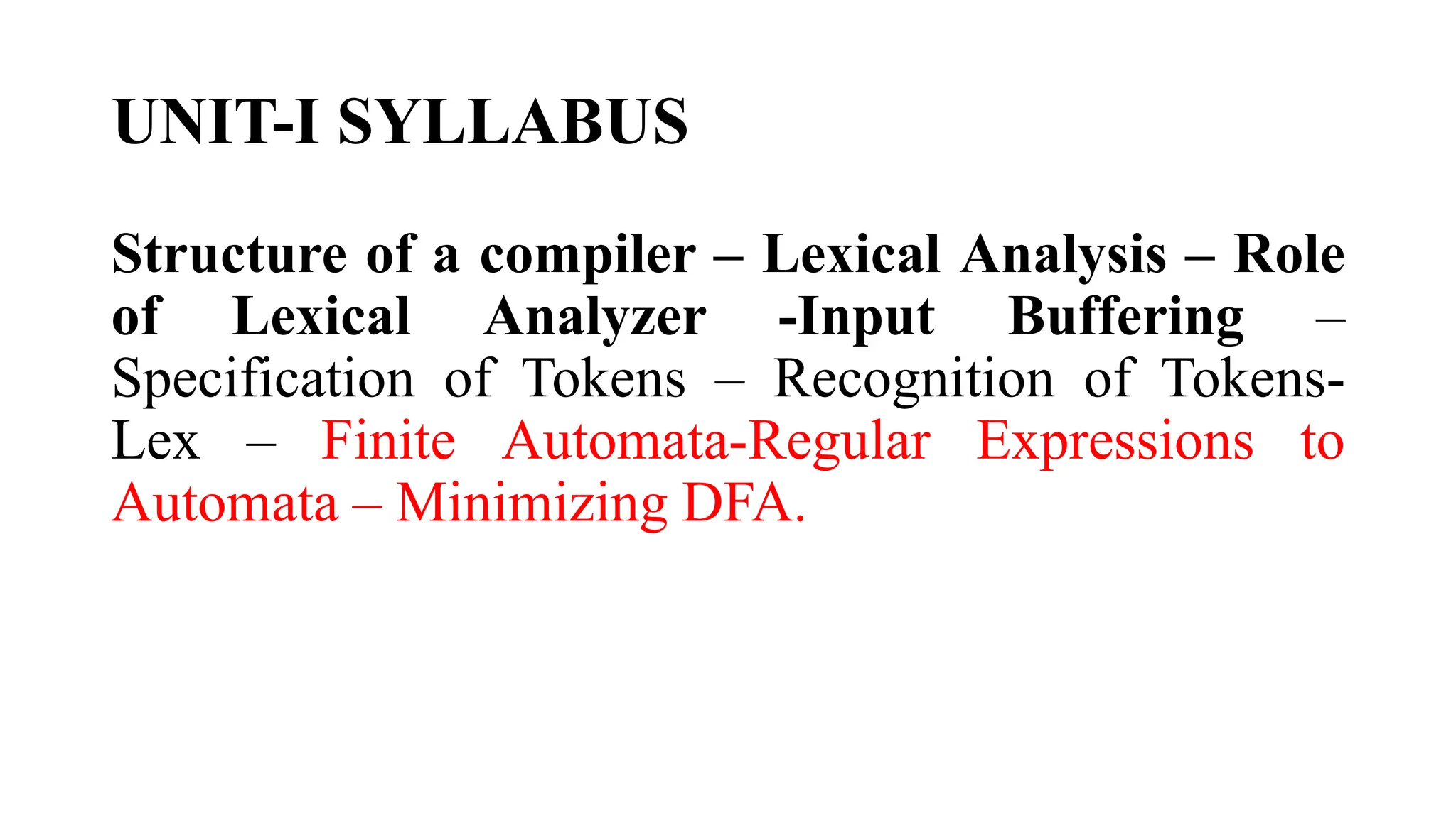 UNIT-I SYLLABUS
Structure of a compiler – Lexical Analysis – Role
of Lexical Analyzer -Input Buffering –
Specification of Tokens – Recognition of Tokens-
Lex – Finite Automata-Regular Expressions to
Automata – Minimizing DFA.
 