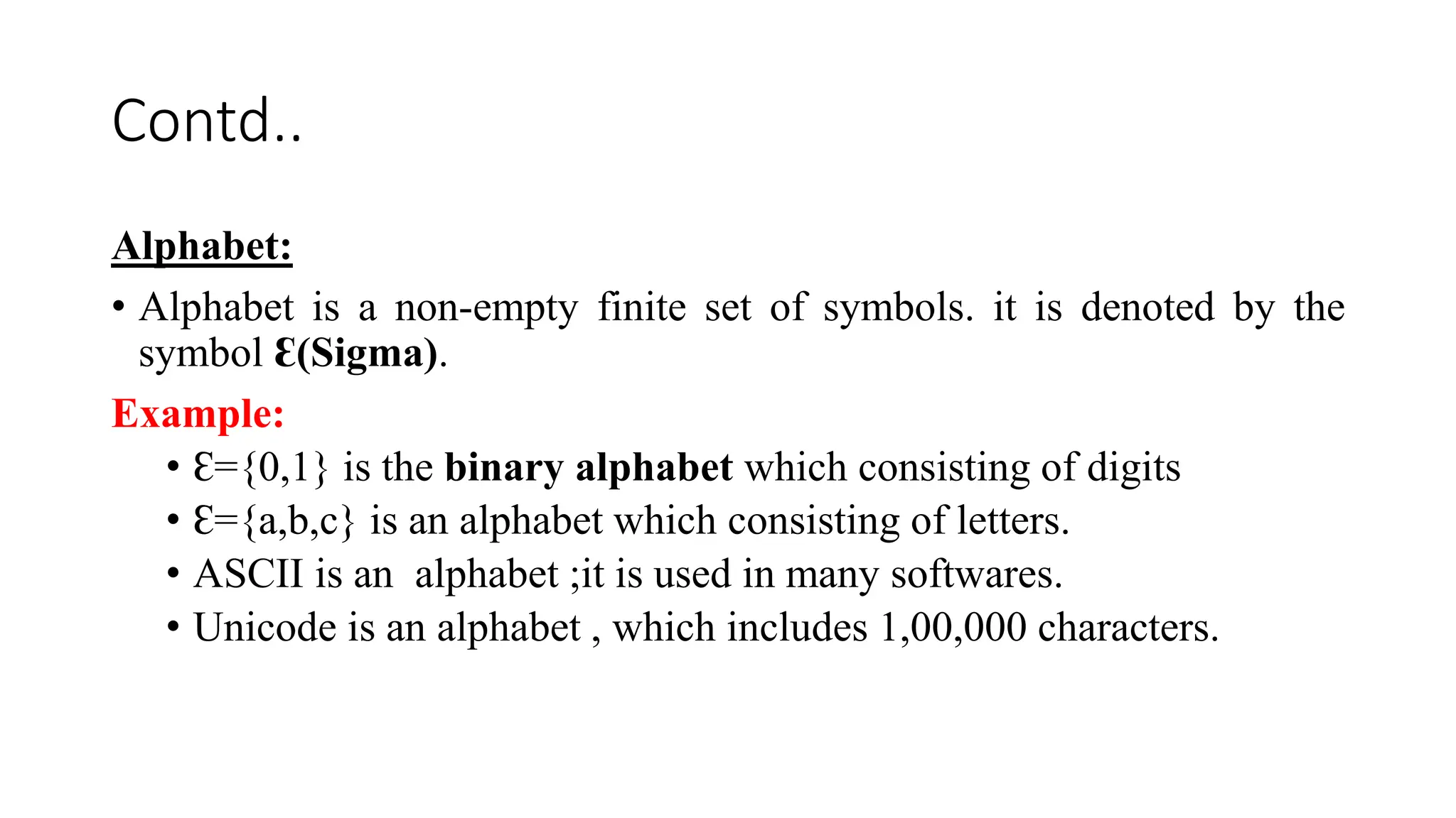 Contd..
Alphabet:
• Alphabet is a non-empty finite set of symbols. it is denoted by the
symbol Ɛ(Sigma).
Example:
• Ɛ={0,1} is the binary alphabet which consisting of digits
• Ɛ={a,b,c} is an alphabet which consisting of letters.
• ASCII is an alphabet ;it is used in many softwares.
• Unicode is an alphabet , which includes 1,00,000 characters.
 