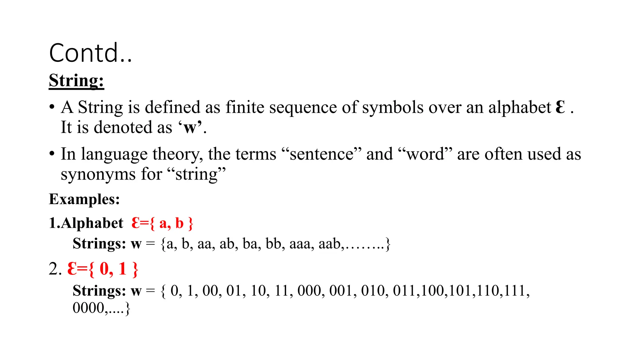 Contd..
String:
• A String is defined as finite sequence of symbols over an alphabet Ɛ .
It is denoted as ‘w’.
• In language theory, the terms “sentence” and “word” are often used as
synonyms for “string”
Examples:
1.Alphabet Ɛ={ a, b }
Strings: w = {a, b, aa, ab, ba, bb, aaa, aab,……..}
2. Ɛ={ 0, 1 }
Strings: w = { 0, 1, 00, 01, 10, 11, 000, 001, 010, 011,100,101,110,111,
0000,....}
 