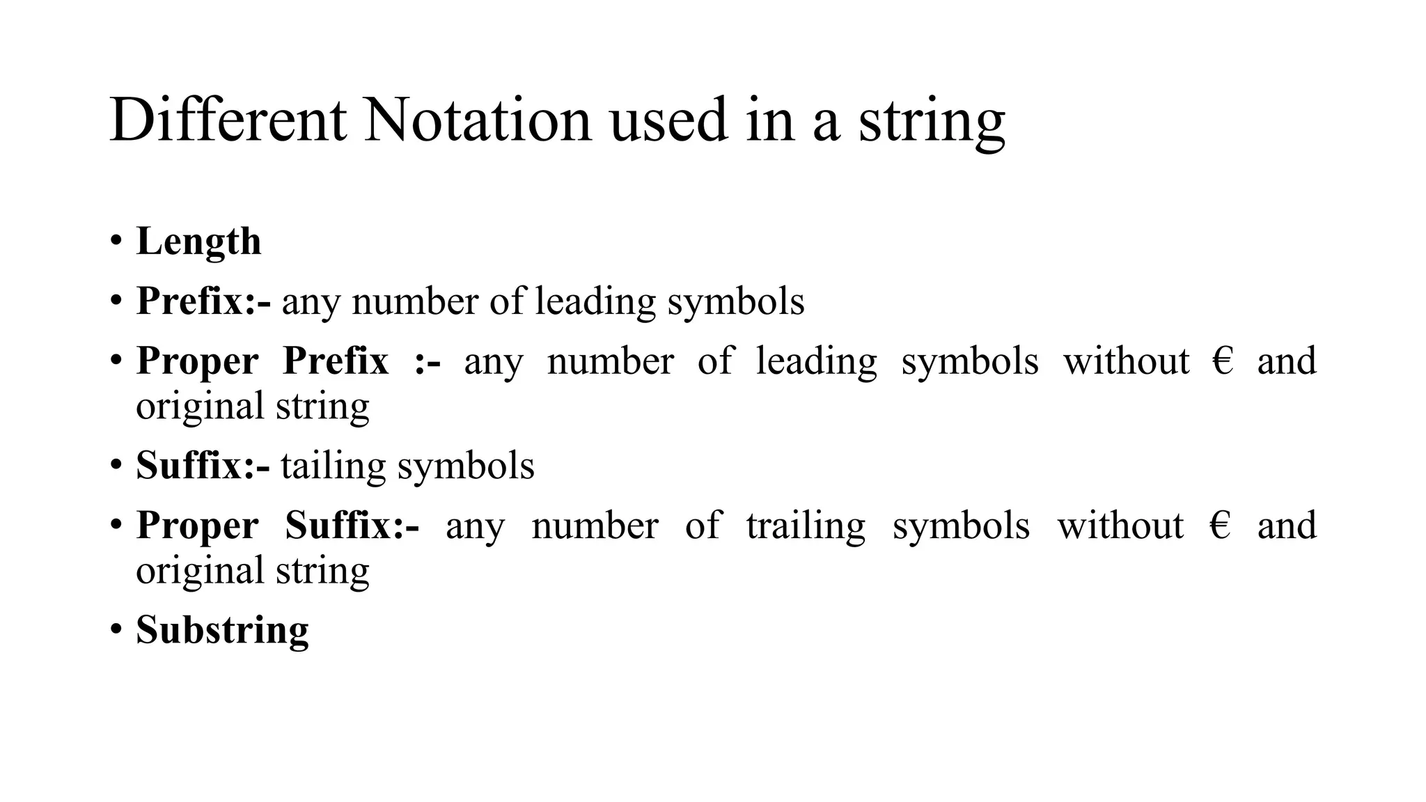 Different Notation used in a string
• Length
• Prefix:- any number of leading symbols
• Proper Prefix :- any number of leading symbols without € and
original string
• Suffix:- tailing symbols
• Proper Suffix:- any number of trailing symbols without € and
original string
• Substring
 