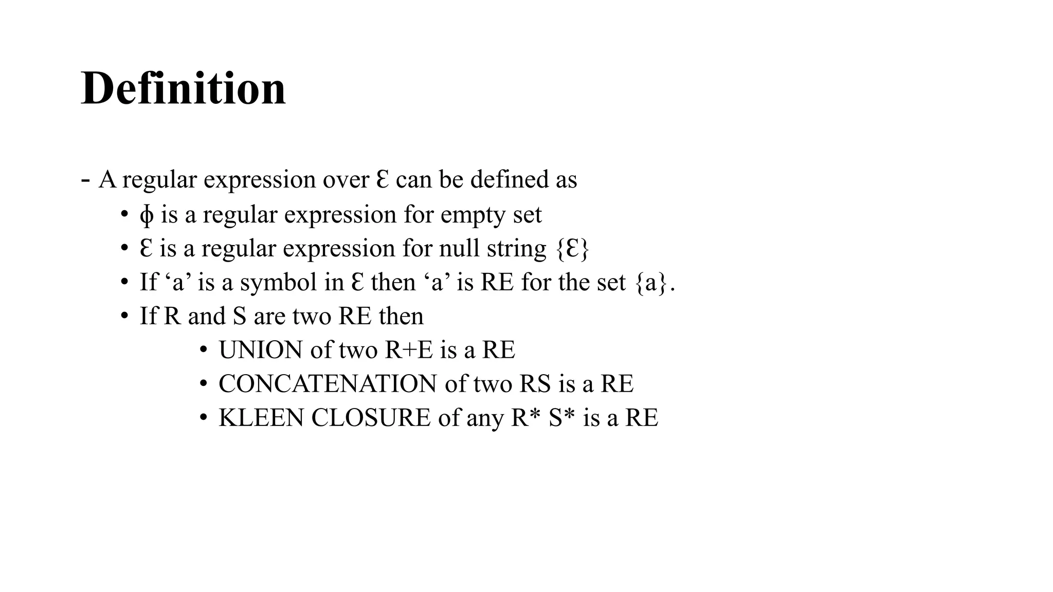 Definition
- A regular expression over Ɛ can be defined as
• ɸ is a regular expression for empty set
• Ɛ is a regular expression for null string {Ɛ}
• If ‘a’ is a symbol in Ɛ then ‘a’ is RE for the set {a}.
• If R and S are two RE then
• UNION of two R+E is a RE
• CONCATENATION of two RS is a RE
• KLEEN CLOSURE of any R* S* is a RE
 