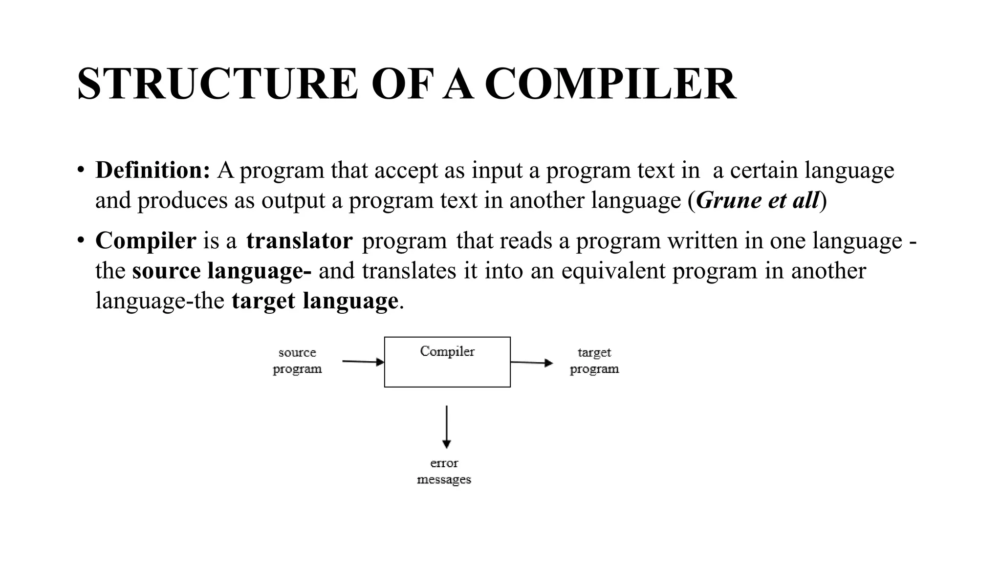 STRUCTURE OF A COMPILER
• Definition: A program that accept as input a program text in a certain language
and produces as output a program text in another language (Grune et all)
• Compiler is a translator program that reads a program written in one language -
the source language- and translates it into an equivalent program in another
language-the target language.
 