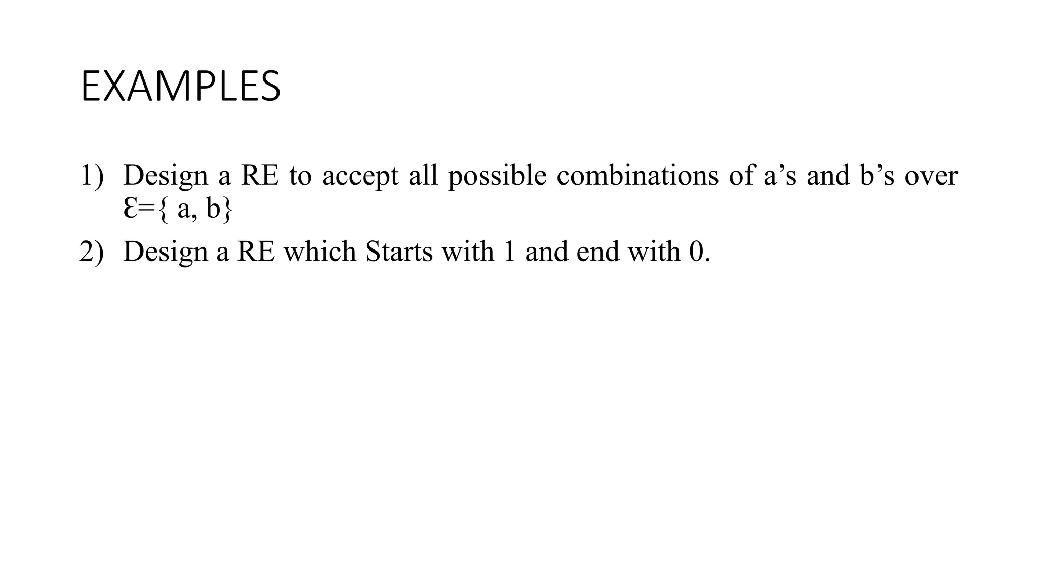 EXAMPLES
1) Design a RE to accept all possible combinations of a’s and b’s over
Ɛ={ a, b}
2) Design a RE which Starts with 1 and end with 0.
 