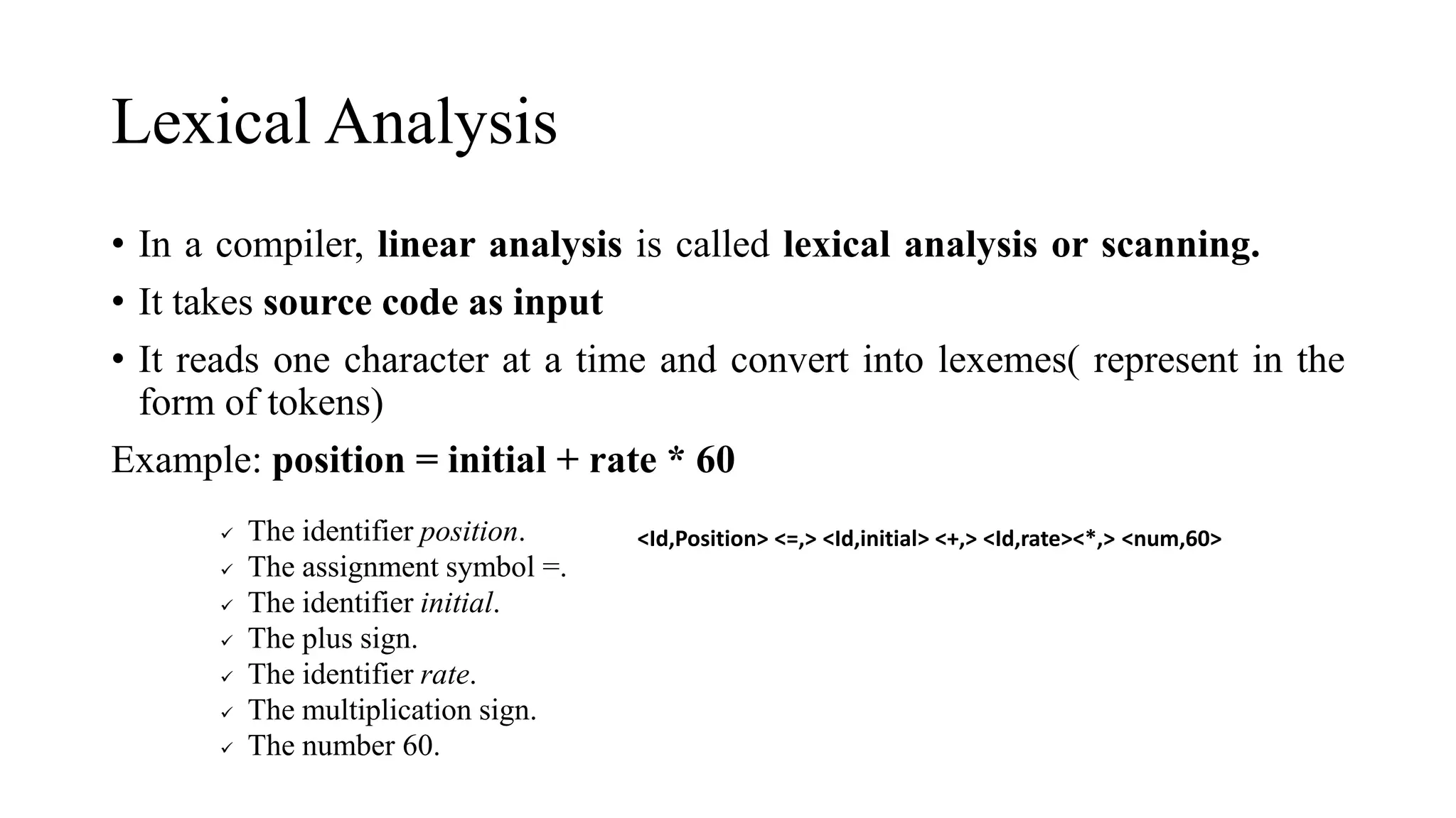 Lexical Analysis
• In a compiler, linear analysis is called lexical analysis or scanning.
• It takes source code as input
• It reads one character at a time and convert into lexemes( represent in the
form of tokens)
Example: position = initial + rate * 60
✓ The identifier position.
✓ The assignment symbol =.
✓ The identifier initial.
✓ The plus sign.
✓ The identifier rate.
✓ The multiplication sign.
✓ The number 60.
<Id,Position> <=,> <Id,initial> <+,> <Id,rate><*,> <num,60>
 