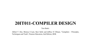 20IT011-COMPILER DESIGN
Text Book :
Alfred V Aho, Monica S Lam, Ravi Sethi and Jeffrey D Ullman, Compilers - Principles,
Techniques and Tools, Pearson Education, 2nd Edition, 2018.
 