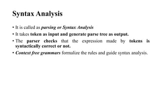 Syntax Analysis
? It is called as parsing or Syntax Analysis
? It takes token as input and generate parse tree as output.
? The parser checks that the expression made by tokens is
syntactically correct or not.
? Context free grammars formalize the rules and guide syntax analysis.
 
