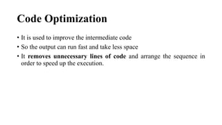 Code Optimization
? It is used to improve the intermediate code
? So the output can run fast and take less space
? It removes unnecessary lines of code and arrange the sequence in
order to speed up the execution.
 