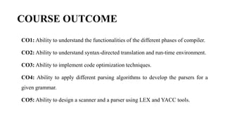 COURSE OUTCOME
CO1: Ability to understand the functionalities of the different phases of compiler.
CO2: Ability to understand syntax-directed translation and run-time environment.
CO3: Ability to implement code optimization techniques.
CO4: Ability to apply different parsing algorithms to develop the parsers for a
given grammar.
CO5: Ability to design a scanner and a parser using LEX and YACC tools.
 