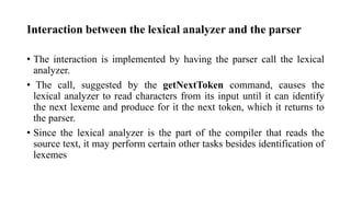 Interaction between the lexical analyzer and the parser
? The interaction is implemented by having the parser call the lexical
analyzer.
? The call, suggested by the getNextToken command, causes the
lexical analyzer to read characters from its input until it can identify
the next lexeme and produce for it the next token, which it returns to
the parser.
? Since the lexical analyzer is the part of the compiler that reads the
source text, it may perform certain other tasks besides identification of
lexemes
 