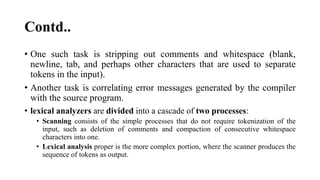 Contd..
? One such task is stripping out comments and whitespace (blank,
newline, tab, and perhaps other characters that are used to separate
tokens in the input).
? Another task is correlating error messages generated by the compiler
with the source program.
? lexical analyzers are divided into a cascade of two processes:
? Scanning consists of the simple processes that do not require tokenization of the
input, such as deletion of comments and compaction of consecutive whitespace
characters into one.
? Lexical analysis proper is the more complex portion, where the scanner produces the
sequence of tokens as output.
 