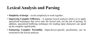 Lexical Analysis and Parsing
? Simplicity of design C avoid complexity to work together .
? Improving Compiler Efficiency - A separate lexical analyzer allows us to apply
specialized techniques that serve only the lexical task, not the job of parsing. In
addition, specialized buffering techniques for reading input characters can speed
up the compiler significantly.
? Enhancing Compiler Portability -Input-device-specific peculiarities can be
restricted to the lexical analyzer.
 