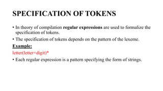 SPECIFICATION OF TOKENS
? In theory of compilation regular expressions are used to formalize the
specification of tokens.
? The specification of tokens depends on the pattern of the lexeme.
Example:
letter(letter+digit)*
? Each regular expression is a pattern specifying the form of strings.
 