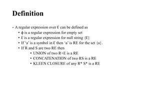 Definition
- A regular expression over ? can be defined as
? ? is a regular expression for empty set
? ? is a regular expression for null string {?}
? If a is a symbol in ? then a is RE for the set {a}.
? If R and S are two RE then
? UNION of two R+E is a RE
? CONCATENATION of two RS is a RE
? KLEEN CLOSURE of any R* S* is a RE
 